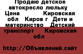 Продаю детское автокресло-люльку › Цена ­ 3 000 - Кировская обл., Киров г. Дети и материнство » Детский транспорт   . Кировская обл.